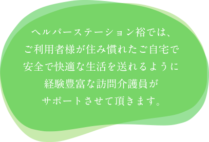 ヘルパーステーション裕では、ご利用者様が住み慣れたご自宅で安全で快適な生活を送れるように経験豊富な訪問介護員がサポートさせて頂きます。