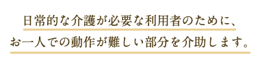 日常的な介護が必要な利用者のために、お一人での動作が難しい部分を介助します。