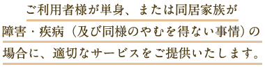 ご利用者様が単身、または同居家族が障害・疾病（及び同様のやむを得ない事情）の場合に、適切なサービスをご提供いたします。